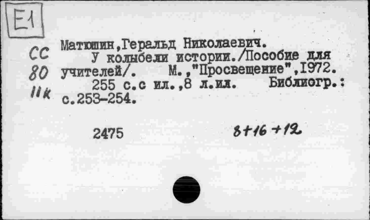 ﻿в
сс
80
Матюшин,Геральд Николаевич.
У колыбели истории./Пособие для учителей/.	М.,"Просвещение",1972.
255 с.с ил.,8 л.ил. Библиогр.; с.253-254.
2475
